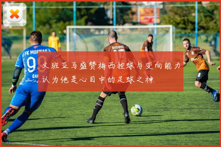 文班亚马盛赞梅西控球与变向能力认为他是心目中的足球之神
