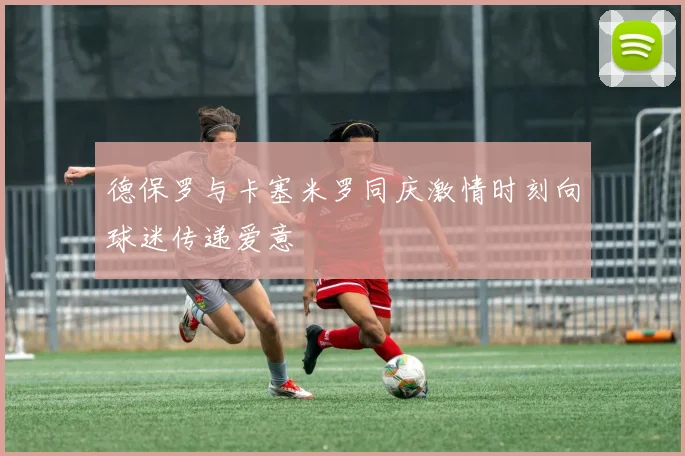 德保罗与卡塞米罗同庆激情时刻向球迷传递爱意