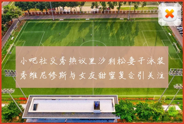 小吧社交秀热议里沙利松妻子泳装秀维尼修斯与女友甜蜜复合引关注